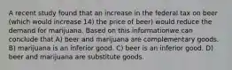 A recent study found that an increase in the federal tax on beer (which would increase 14) the price of beer) would reduce the demand for marijuana. Based on this informationwe can conclude that A) beer and marijuana are complementary goods. B) marijuana is an inferior good. C) beer is an inferior good. D) beer and marijuana are substitute goods.