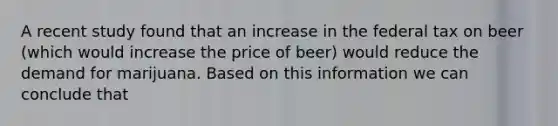 A recent study found that an increase in the federal tax on beer (which would increase the price of beer) would reduce the demand for marijuana. Based on this information we can conclude that