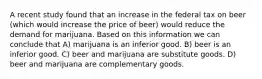 A recent study found that an increase in the federal tax on beer (which would increase the price of beer) would reduce the demand for marijuana. Based on this information we can conclude that A) marijuana is an inferior good. B) beer is an inferior good. C) beer and marijuana are substitute goods. D) beer and marijuana are complementary goods.