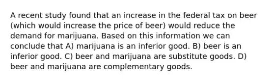 A recent study found that an increase in the federal tax on beer (which would increase the price of beer) would reduce the demand for marijuana. Based on this information we can conclude that A) marijuana is an inferior good. B) beer is an inferior good. C) beer and marijuana are substitute goods. D) beer and marijuana are complementary goods.