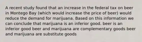 A recent study found that an increase in the federal tax on beer in Montego Bay (which would increase the price of beer) would reduce the demand for marijuana. Based on this information we can conclude that marijuana is an inferior good. beer is an inferior good beer and marijuana are complementary goods beer and marijuana are substitute goods