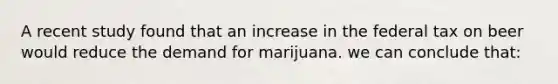 A recent study found that an increase in the federal tax on beer would reduce the demand for marijuana. we can conclude that: