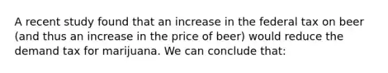 A recent study found that an increase in the federal tax on beer (and thus an increase in the price of beer) would reduce the demand tax for marijuana. We can conclude that: