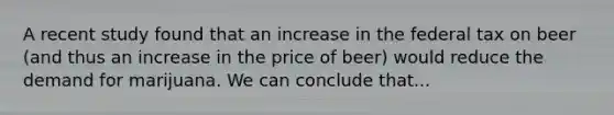 A recent study found that an increase in the federal tax on beer (and thus an increase in the price of beer) would reduce the demand for marijuana. We can conclude that...