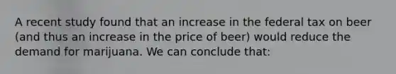 A recent study found that an increase in the federal tax on beer (and thus an increase in the price of beer) would reduce the demand for marijuana. We can conclude that: