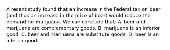 A recent study found that an increase in the Federal tax on beer (and thus an increase in the price of beer) would reduce the demand for marijuana. We can conclude that: A. beer and marijuana are complementary goods. B. marijuana is an inferior good. C. beer and marijuana are substitute goods. D. beer is an inferior good.