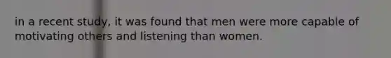 in a recent study, it was found that men were more capable of motivating others and listening than women.