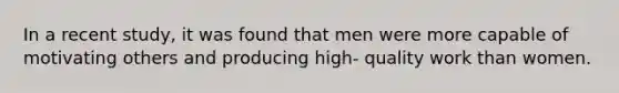 In a recent study, it was found that men were more capable of motivating others and producing high- quality work than women.