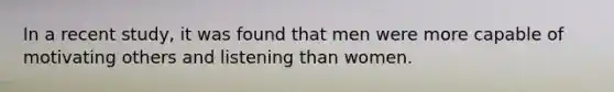 In a recent study, it was found that men were more capable of motivating others and listening than women.