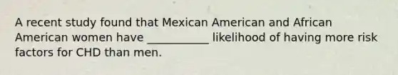 A recent study found that Mexican American and African American women have ___________ likelihood of having more risk factors for CHD than men.