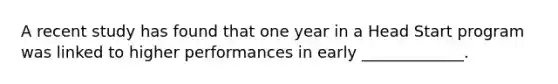 A recent study has found that one year in a Head Start program was linked to higher performances in early _____________.