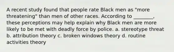 A recent study found that people rate Black men as "more threatening" than men of other races. According to ________, these perceptions may help explain why Black men are more likely to be met with deadly force by police. a. stereotype threat b. attribution theory c. broken windows theory d. routine activities theory