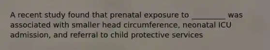 A recent study found that prenatal exposure to _________ was associated with smaller head circumference, neonatal ICU admission, and referral to child protective services