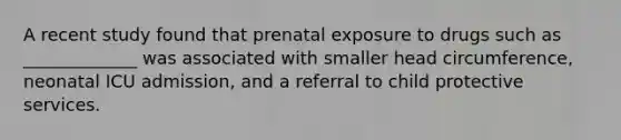 A recent study found that prenatal exposure to drugs such as _____________ was associated with smaller head circumference, neonatal ICU admission, and a referral to child protective services.