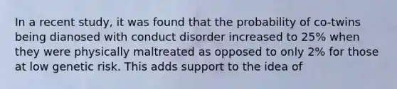 In a recent study, it was found that the probability of co-twins being dianosed with conduct disorder increased to 25% when they were physically maltreated as opposed to only 2% for those at low genetic risk. This adds support to the idea of