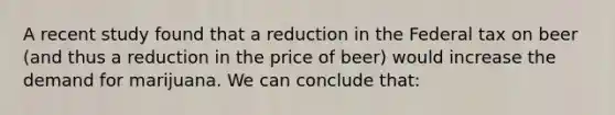 A recent study found that a reduction in the Federal tax on beer (and thus a reduction in the price of beer) would increase the demand for marijuana. We can conclude that: