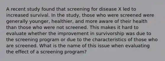 A recent study found that screening for disease X led to increased survival. In the study, those who were screened were generally younger, healthier, and more aware of their health than those who were not screened. This makes it hard to evaluate whether the improvement in survivorship was due to the screening program or due to the characteristics of those who are screened. What is the name of this issue when evaluating the effect of a screening program?