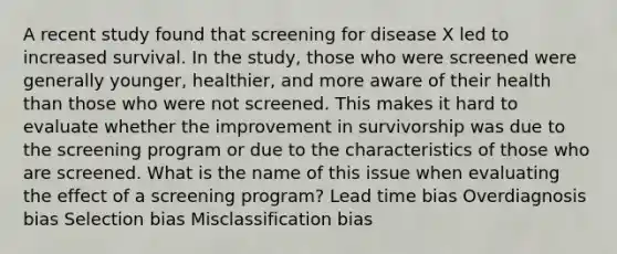 A recent study found that screening for disease X led to increased survival. In the study, those who were screened were generally younger, healthier, and more aware of their health than those who were not screened. This makes it hard to evaluate whether the improvement in survivorship was due to the screening program or due to the characteristics of those who are screened. What is the name of this issue when evaluating the effect of a screening program? Lead time bias Overdiagnosis bias Selection bias Misclassification bias