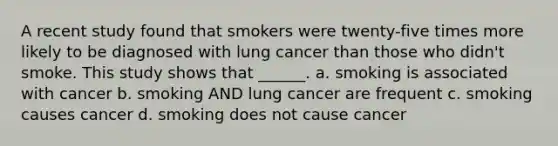 A recent study found that smokers were twenty-five times more likely to be diagnosed with lung cancer than those who didn't smoke. This study shows that ______. a. smoking is associated with cancer b. smoking AND lung cancer are frequent c. smoking causes cancer d. smoking does not cause cancer