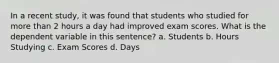 In a recent study, it was found that students who studied for more than 2 hours a day had improved exam scores. What is the dependent variable in this sentence? a. Students b. Hours Studying c. Exam Scores d. Days