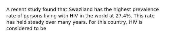 A recent study found that Swaziland has the highest prevalence rate of persons living with HIV in the world at 27.4%. This rate has held steady over many years. For this country, HIV is considered to be