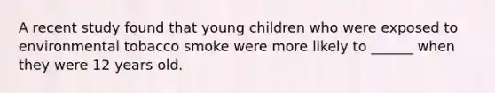 A recent study found that young children who were exposed to environmental tobacco smoke were more likely to ______ when they were 12 years old.