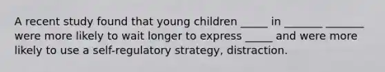 A recent study found that young children _____ in _______ _______ were more likely to wait longer to express _____ and were more likely to use a self-regulatory strategy, distraction.