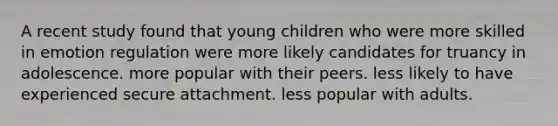 A recent study found that young children who were more skilled in emotion regulation were more likely candidates for truancy in adolescence. more popular with their peers. less likely to have experienced secure attachment. less popular with adults.