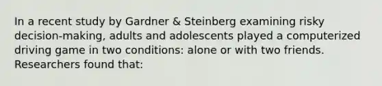 In a recent study by Gardner & Steinberg examining risky decision-making, adults and adolescents played a computerized driving game in two conditions: alone or with two friends. Researchers found that: