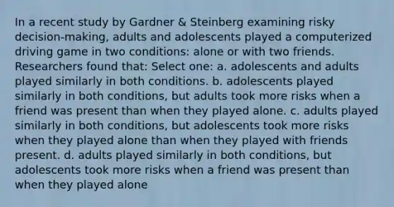 In a recent study by Gardner & Steinberg examining risky decision-making, adults and adolescents played a computerized driving game in two conditions: alone or with two friends. Researchers found that: Select one: a. adolescents and adults played similarly in both conditions. b. adolescents played similarly in both conditions, but adults took more risks when a friend was present than when they played alone. c. adults played similarly in both conditions, but adolescents took more risks when they played alone than when they played with friends present. d. adults played similarly in both conditions, but adolescents took more risks when a friend was present than when they played alone