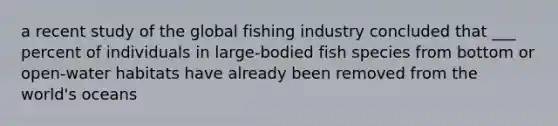 a recent study of the global fishing industry concluded that ___ percent of individuals in large-bodied fish species from bottom or open-water habitats have already been removed from the world's oceans