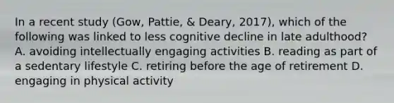 In a recent study (Gow, Pattie, & Deary, 2017), which of the following was linked to less cognitive decline in late adulthood? A. avoiding intellectually engaging activities B. reading as part of a sedentary lifestyle C. retiring before the age of retirement D. engaging in physical activity