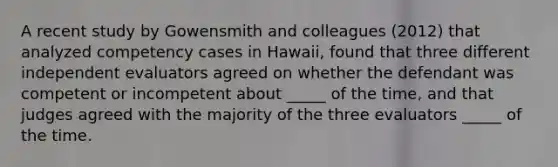 A recent study by Gowensmith and colleagues (2012) that analyzed competency cases in Hawaii, found that three different independent evaluators agreed on whether the defendant was competent or incompetent about _____ of the time, and that judges agreed with the majority of the three evaluators _____ of the time.