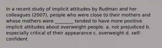 In a recent study of implicit attitudes by Rudman and her colleagues (2007), people who were close to their mothers and whose mothers were ________ tended to have more positive implicit attitudes about overweight people. a. not prejudiced b. especially critical of their appearance c. overweight d. self-confident