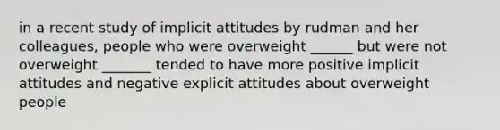 in a recent study of implicit attitudes by rudman and her colleagues, people who were overweight ______ but were not overweight _______ tended to have more positive implicit attitudes and negative explicit attitudes about overweight people