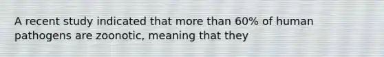 A recent study indicated that more than 60% of human pathogens are zoonotic, meaning that they