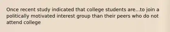 Once recent study indicated that college students are...to join a politically motivated interest group than their peers who do not attend college