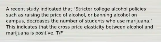 A recent study indicated that "Stricter college alcohol policies such as raising the price of alcohol, or banning alcohol on campus, decreases the number of students who use marijuana." This indicates that the cross price elasticity between alcohol and marijuana is positive. T/F