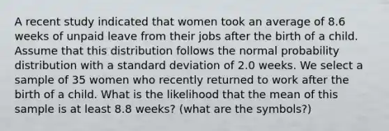 A recent study indicated that women took an average of 8.6 weeks of unpaid leave from their jobs after the birth of a child. Assume that this distribution follows the normal probability distribution with a standard deviation of 2.0 weeks. We select a sample of 35 women who recently returned to work after the birth of a child. What is the likelihood that the mean of this sample is at least 8.8 weeks? (what are the symbols?)