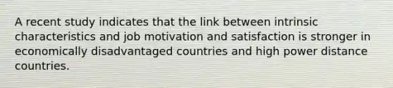 A recent study indicates that the link between intrinsic characteristics and job motivation and satisfaction is stronger in economically disadvantaged countries and high power distance countries.