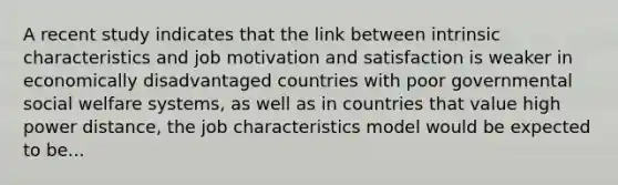 A recent study indicates that the link between intrinsic characteristics and job motivation and satisfaction is weaker in economically disadvantaged countries with poor governmental social welfare systems, as well as in countries that value high power distance, the job characteristics model would be expected to be...