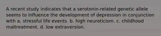 A recent study indicates that a serotonin-related genetic allele seems to influence the development of depression in conjunction with a. stressful life events. b. high neuroticism. c. childhood maltreatment. d. low extraversion.