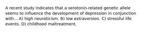 A recent study indicates that a serotonin-related genetic allele seems to influence the development of depression in conjunction with... A) high neuroticism. B) low extraversion. C) stressful life events. D) childhood maltreatment.