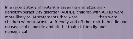 In a recent study of instant messaging and attention-deficit/hyperactivity disorder (ADHD), children with ADHD were more likely to IM statements that were __________ than were children without ADHD. a. friendly and off the topic b. hostile and nonsensical c. hostile and off the topic d. friendly and nonsensical