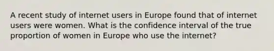 A recent study of internet users in Europe found that of internet users were women. What is the confidence interval of the true proportion of women in Europe who use the internet?