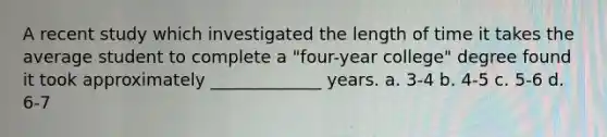 A recent study which investigated the length of time it takes the average student to complete a "four-year college" degree found it took approximately _____________ years. a. 3-4 b. 4-5 c. 5-6 d. 6-7