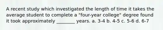 A recent study which investigated the length of time it takes the average student to complete a "four-year college" degree found it took approximately ________ years. a. 3-4 b. 4-5 c. 5-6 d. 6-7