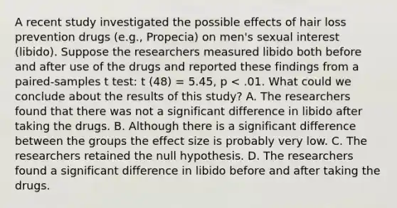 A recent study investigated the possible effects of hair loss prevention drugs (e.g., Propecia) on men's sexual interest (libido). Suppose the researchers measured libido both before and after use of the drugs and reported these findings from a paired-samples t test: t (48) = 5.45, p < .01. What could we conclude about the results of this study? A. The researchers found that there was not a significant difference in libido after taking the drugs. B. Although there is a significant difference between the groups the effect size is probably very low. C. The researchers retained the null hypothesis. D. The researchers found a significant difference in libido before and after taking the drugs.