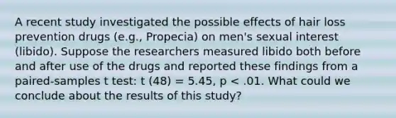 A recent study investigated the possible effects of hair loss prevention drugs (e.g., Propecia) on men's sexual interest (libido). Suppose the researchers measured libido both before and after use of the drugs and reported these findings from a paired-samples t test: t (48) = 5.45, p < .01. What could we conclude about the results of this study?