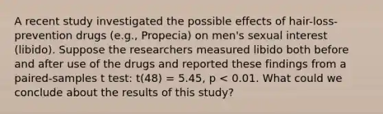 A recent study investigated the possible effects of hair-loss-prevention drugs (e.g., Propecia) on men's sexual interest (libido). Suppose the researchers measured libido both before and after use of the drugs and reported these findings from a paired-samples t test: t(48) = 5.45, p < 0.01. What could we conclude about the results of this study?